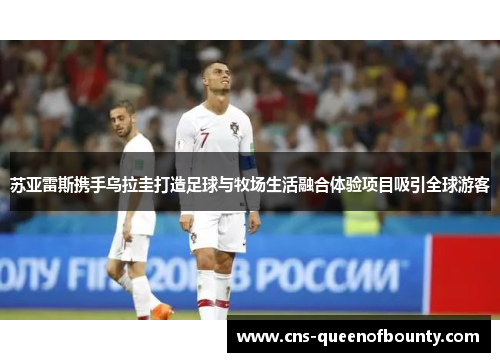 苏亚雷斯携手乌拉圭打造足球与牧场生活融合体验项目吸引全球游客