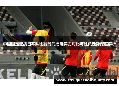 中国国足迎战日本队比赛时间揭晓实力对比与胜负走势深度解析