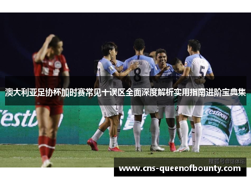 澳大利亚足协杯加时赛常见十误区全面深度解析实用指南进阶宝典集