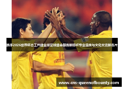 携手2026世界杯志工共建全球足球盛会服务新标杆专业温度与文化交流新名片 携手2026世界杯志工共建全球足球盛会服务新标杆专业温度与文化交流新名片