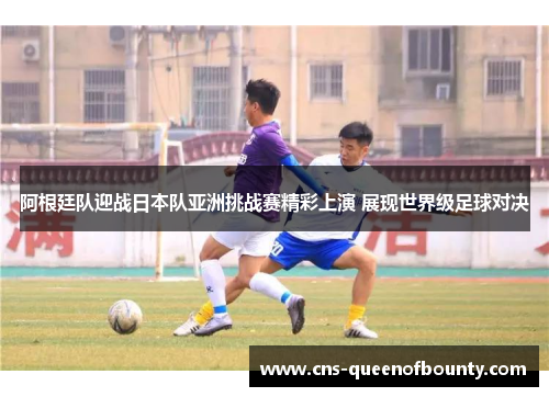 阿根廷队迎战日本队亚洲挑战赛精彩上演 展现世界级足球对决 阿根廷队迎战日本队亚洲挑战赛精彩上演 展现世界级足球对决